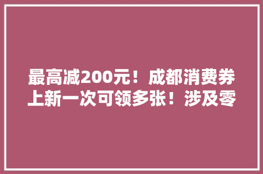 最高减200元！成都消费券上新一次可领多张！涉及零售餐饮/汽车文旅/家电家居