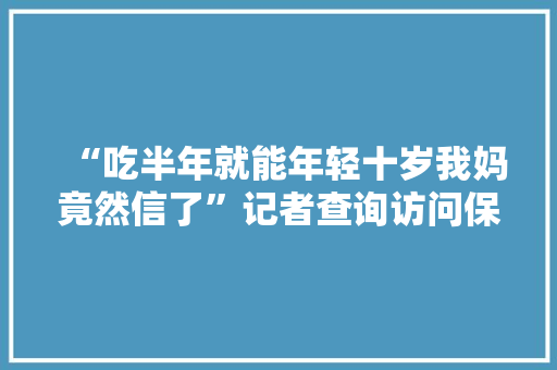 “吃半年就能年轻十岁我妈竟然信了”记者查询访问保健商品涉老骗局