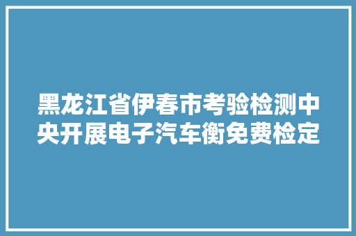 黑龙江省伊春市考验检测中央开展电子汽车衡免费检定工作