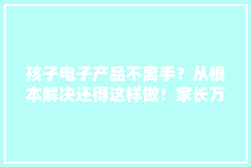 孩子电子产品不离手？从根本解决还得这样做！家长万弗成忽视