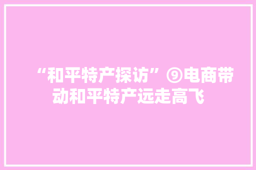“和平特产探访”⑨电商带动和平特产远走高飞