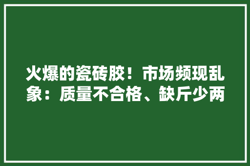 火爆的瓷砖胶！市场频现乱象：质量不合格、缺斤少两、假装…… 火爆的瓷砖胶！市场频现乱象：质量不合格、缺斤少两、假装…… 互联通信