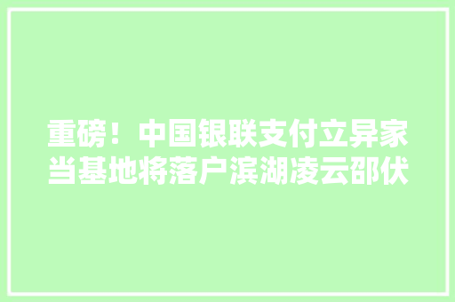 重磅！中国银联支付立异家当基地将落户滨湖凌云邵伏军出席签约典礼