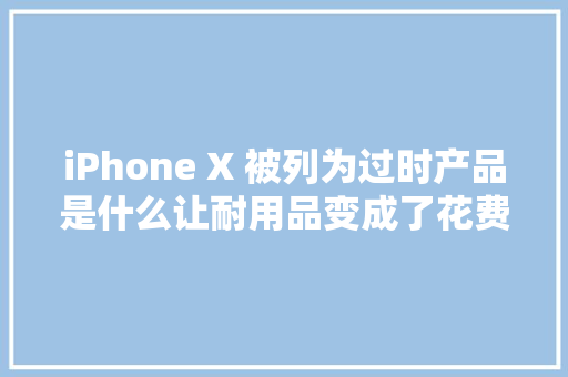 iPhone X 被列为过时产品是什么让耐用品变成了花费品？