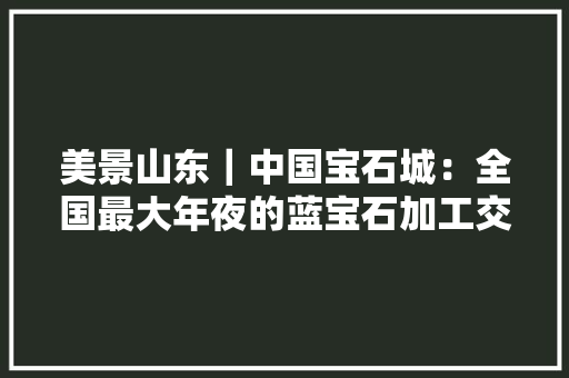 美景山东｜中国宝石城：全国最大年夜的蓝宝石加工交易中央