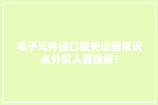 电子元件进口报关这些常识点外贸人要理解！