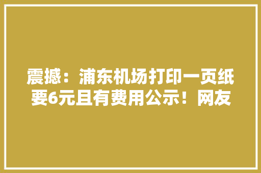 震撼：浦东机场打印一页纸要6元且有费用公示！网友不淡定了 震撼：浦东机场打印一页纸要6元且有费用公示！网友不淡定了 智能科技
