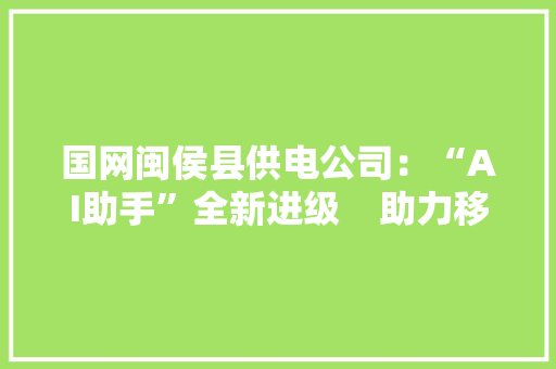 国网闽侯县供电公司：“AI助手”全新进级    助力移动办公 国网闽侯县供电公司：“AI助手”全新进级    助力移动办公 人工智能