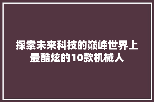 探索未来科技的巅峰世界上最酷炫的10款机械人 探索未来科技的巅峰世界上最酷炫的10款机械人 互联通信