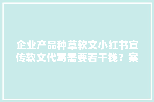 企业产品种草软文小红书宣传软文代写需要若干钱？案牍代写收费