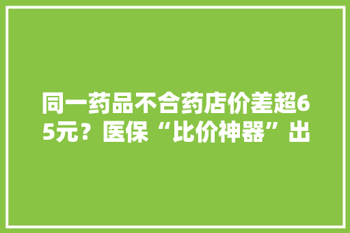 同一药品不合药店价差超65元？医保“比价神器”出手了！