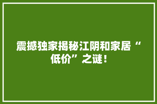 震撼独家揭秘江阴和家居“低价”之谜！
