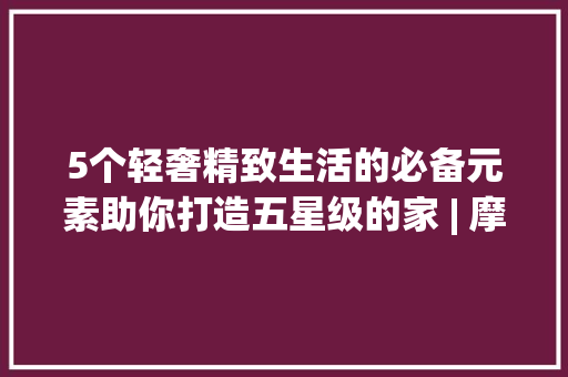 5个轻奢精致生活的必备元素助你打造五星级的家 | 摩登秀