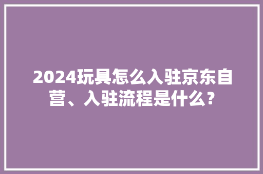 2024玩具怎么入驻京东自营、入驻流程是什么？ 2024玩具怎么入驻京东自营、入驻流程是什么？ 智能科技