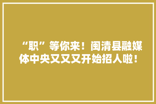 “职”等你来！闽清县融媒体中央又又又开始招人啦！