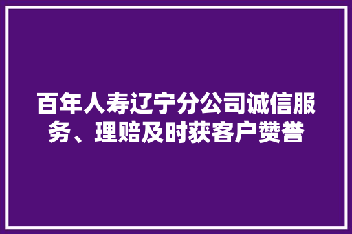 百年人寿辽宁分公司诚信服务、理赔及时获客户赞誉 百年人寿辽宁分公司诚信服务、理赔及时获客户赞誉 智能科技