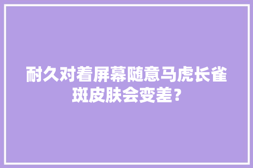 耐久对着屏幕随意马虎长雀斑皮肤会变差？ 耐久对着屏幕随意马虎长雀斑皮肤会变差？ 互联通信