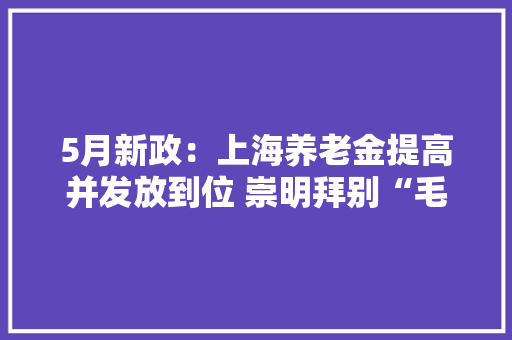 5月新政：上海养老金提高并发放到位 崇明拜别“毛坯房” 5月新政：上海养老金提高并发放到位 崇明拜别“毛坯房” 智能家居