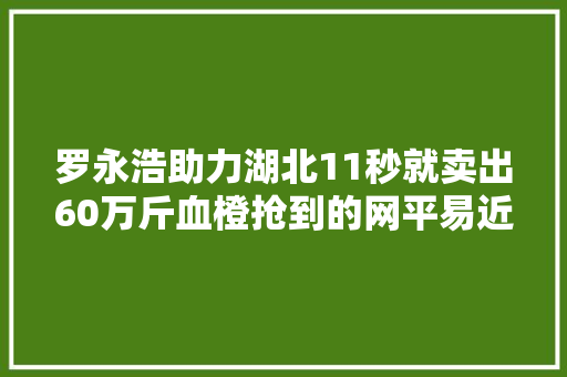罗永浩助力湖北11秒就卖出60万斤血橙抢到的网平易近：太好吃了