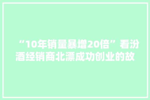 “10年销量暴增20倍”看汾酒经销商北漂成功创业的故事！
