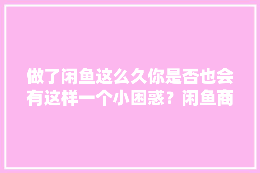 做了闲鱼这么久你是否也会有这样一个小困惑？闲鱼商家版