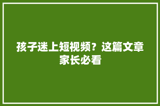 孩子迷上短视频？这篇文章家长必看 孩子迷上短视频？这篇文章家长必看 人工智能