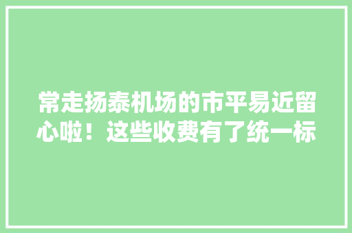 常走扬泰机场的市平易近留心啦！这些收费有了统一标准