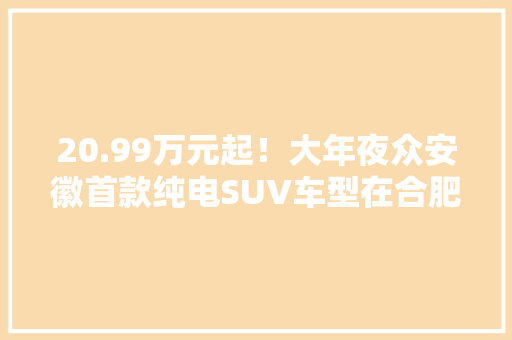 20.99万元起！大年夜众安徽首款纯电SUV车型在合肥宣告 20.99万元起！大年夜众安徽首款纯电SUV车型在合肥宣告 人工智能