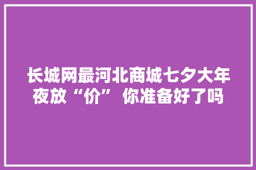 长城网最河北商城七夕大年夜放“价” 你准备好了吗？