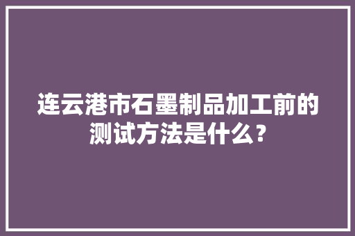 连云港市石墨制品加工前的测试方法是什么？
