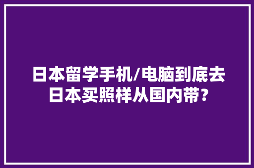 日本留学手机/电脑到底去日本买照样从国内带？