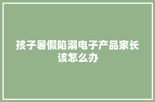 孩子暑假陷溺电子产品家长该怎么办 孩子暑假陷溺电子产品家长该怎么办 互联通信