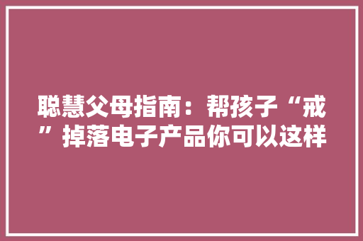 聪慧父母指南：帮孩子“戒”掉落电子产品你可以这样做