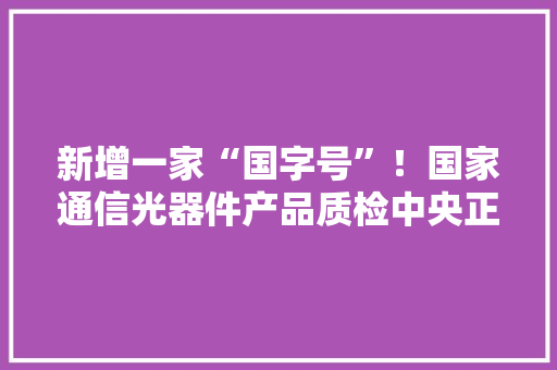 新增一家“国字号”！国家通信光器件产品质检中央正式获批筹建