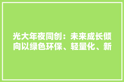 光大年夜同创：未来成长倾向以绿色环保、轻量化、新材料、新工艺为主产品主要用于消费电子3C、家电、新能源、医疗等领域