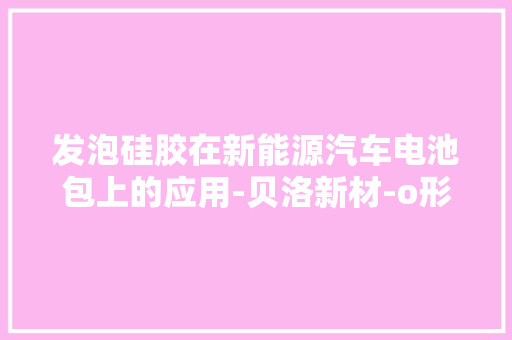 发泡硅胶在新能源汽车电池包上的应用-贝洛新材-o形橡胶密封圈 发泡硅胶在新能源汽车电池包上的应用-贝洛新材-o形橡胶密封圈 人工智能