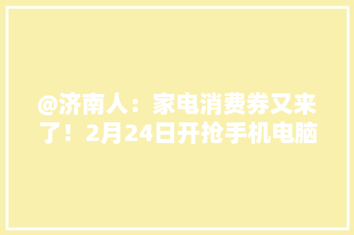 @济南人：家电消费券又来了！2月24日开抢手机电脑等8类商品可用