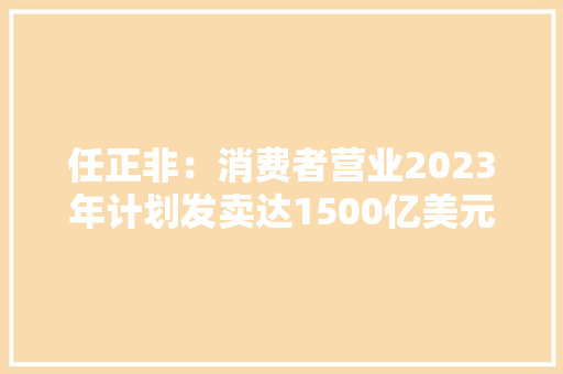任正非：消费者营业2023年计划发卖达1500亿美元 任正非：消费者营业2023年计划发卖达1500亿美元 人工智能