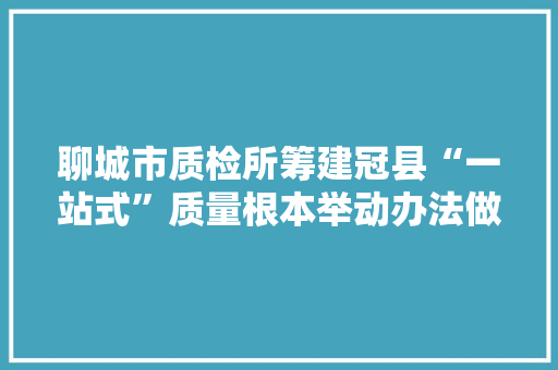 聊城市质检所筹建冠县“一站式”质量根本举动办法做事站