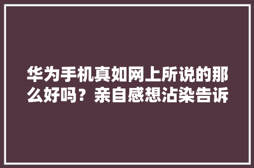 华为手机真如网上所说的那么好吗？亲自感想沾染告诉你以免后悔 华为手机真如网上所说的那么好吗？亲自感想沾染告诉你以免后悔 互联通信