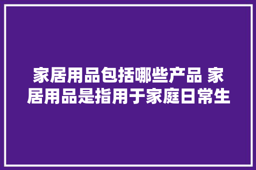 家居用品包括哪些产品 家居用品是指用于家庭日常生活