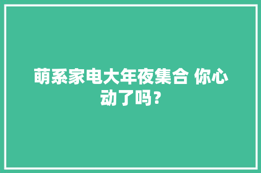 萌系家电大年夜集合 你心动了吗？ 萌系家电大年夜集合 你心动了吗？ 人工智能