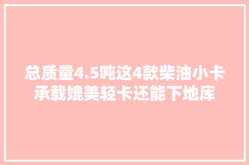 总质量4.5吨这4款柴油小卡承载媲美轻卡还能下地库 总质量4.5吨这4款柴油小卡承载媲美轻卡还能下地库 互联通信