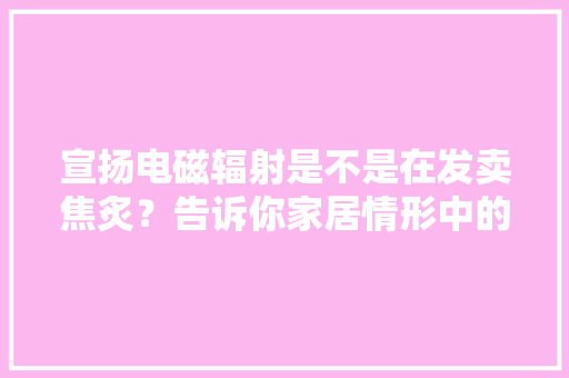 宣扬电磁辐射是不是在发卖焦炙？告诉你家居情形中的电磁安然问题 宣扬电磁辐射是不是在发卖焦炙？告诉你家居情形中的电磁安然问题 人工智能
