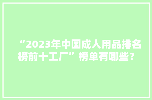“2023年中国成人用品排名榜前十工厂”榜单有哪些？
