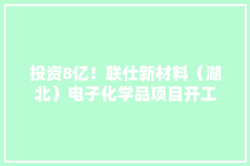 投资8亿！联仕新材料（湖北）电子化学品项目开工