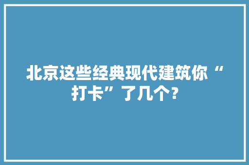 北京这些经典现代建筑你“打卡”了几个？