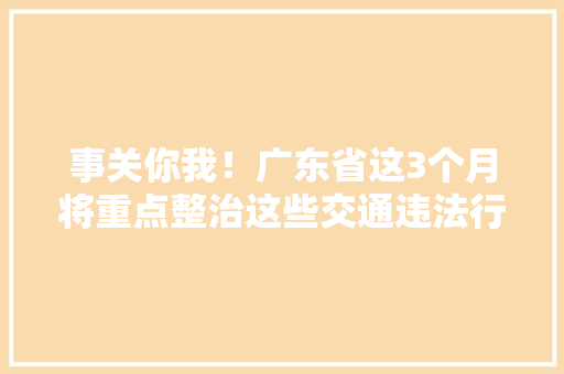 事关你我！广东省这3个月将重点整治这些交通违法行为