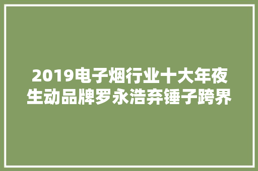 2019电子烟行业十大年夜生动品牌罗永浩弃锤子跨界电子烟魔笛获行业最大年夜笔融资