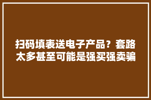 扫码填表送电子产品？套路太多甚至可能是强买强卖骗局！ 扫码填表送电子产品？套路太多甚至可能是强买强卖骗局！ 智能家居